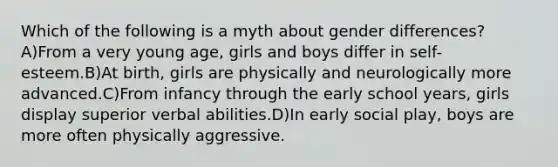 Which of the following is a myth about gender differences?A)From a very young age, girls and boys differ in self-esteem.B)At birth, girls are physically and neurologically more advanced.C)From infancy through the early school years, girls display superior verbal abilities.D)In early social play, boys are more often physically aggressive.