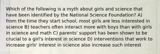 Which of the following is a myth about girls and science that have been identified by the National Science Foundation? A) from the time they start school, most girls are less interested in science B) teachers often interact more with boys than with girls in science and math C) parents' support has been shown to be crucial to a girl's interest in science D) interventions that work to increase girls' interest in science also increase such interest