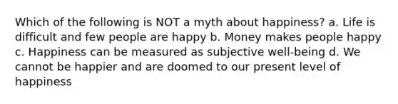 Which of the following is NOT a myth about happiness? a. Life is difficult and few people are happy b. Money makes people happy c. Happiness can be measured as subjective well-being d. We cannot be happier and are doomed to our present level of happiness