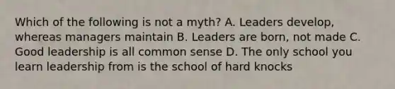 Which of the following is not a myth? A. Leaders develop, whereas managers maintain B. Leaders are born, not made C. Good leadership is all <a href='https://www.questionai.com/knowledge/kKtyuJ3TFs-common-sense' class='anchor-knowledge'>common sense</a> D. The only school you learn leadership from is the school of hard knocks