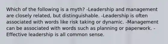 Which of the following is a myth? -Leadership and management are closely related, but distinguishable. -Leadership is often associated with words like risk taking or dynamic. -Management can be associated with words such as planning or paperwork. -Effective leadership is all common sense.