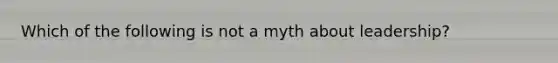 Which of the following is not a myth about leadership?