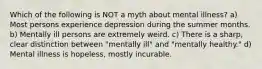 Which of the following is NOT a myth about mental illness? a) Most persons experience depression during the summer months. b) Mentally ill persons are extremely weird. c) There is a sharp, clear distinction between "mentally ill" and "mentally healthy." d) Mental illness is hopeless, mostly incurable.