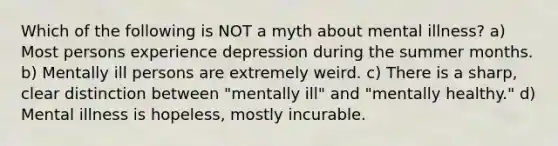 Which of the following is NOT a myth about mental illness? a) Most persons experience depression during the summer months. b) Mentally ill persons are extremely weird. c) There is a sharp, clear distinction between "mentally ill" and "mentally healthy." d) Mental illness is hopeless, mostly incurable.