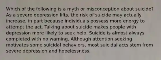 Which of the following is a myth or misconception about suicide? As a severe depression lifts, the risk of suicide may actually increase, in part because individuals possess more energy to attempt the act. Talking about suicide makes people with depression more likely to seek help. Suicide is almost always completed with no warning. Although attention seeking motivates some suicidal behaviors, most suicidal acts stem from severe depression and hopelessness.