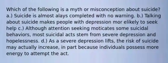 Which of the following is a myth or misconception about suicide? a.) Suicide is almost alays completed with no warning. b.) Talking about suicide makes people with depression mor elikely to seek help c.) Although attention seeking moticates some suicidal behaviors, most suicidal acts stem from severe depression and hopelessness. d.) As a severe depression lifts, the risk of suicide may actually increase, in part because individuals possess more energy to attempt the act.