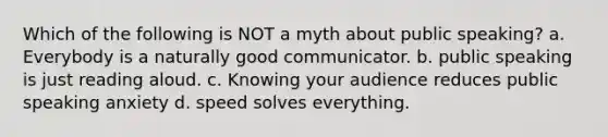 Which of the following is NOT a myth about public speaking? a. Everybody is a naturally good communicator. b. public speaking is just reading aloud. c. Knowing your audience reduces public speaking anxiety d. speed solves everything.