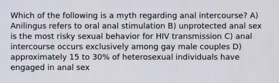 Which of the following is a myth regarding anal intercourse? A) Anilingus refers to oral anal stimulation B) unprotected anal sex is the most risky sexual behavior for HIV transmission C) anal intercourse occurs exclusively among gay male couples D) approximately 15 to 30% of heterosexual individuals have engaged in anal sex