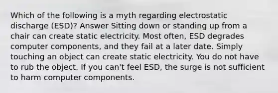 Which of the following is a myth regarding electrostatic discharge (ESD)? Answer Sitting down or standing up from a chair can create static electricity. Most often, ESD degrades computer components, and they fail at a later date. Simply touching an object can create static electricity. You do not have to rub the object. If you can't feel ESD, the surge is not sufficient to harm computer components.