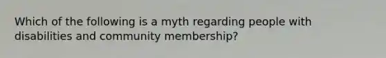 Which of the following is a myth regarding people with disabilities and community membership?