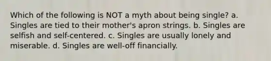 Which of the following is NOT a myth about being single? a. Singles are tied to their mother's apron strings. b. Singles are selfish and self-centered. c. Singles are usually lonely and miserable. d. Singles are well-off financially.