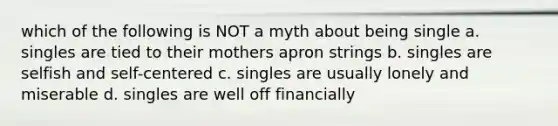 which of the following is NOT a myth about being single a. singles are tied to their mothers apron strings b. singles are selfish and self-centered c. singles are usually lonely and miserable d. singles are well off financially