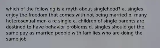 which of the following is a myth about singlehood? a. singles enjoy the freedom that comes with not being married b. many heterosexual men a re single c. children of single parents are destined to have behavior problems d. singles should get the same pay as married people with families who are doing the same job