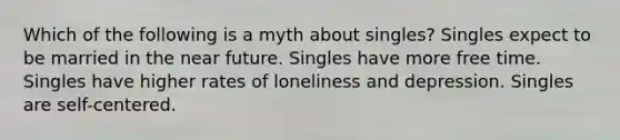 Which of the following is a myth about singles? Singles expect to be married in the near future. Singles have more free time. Singles have higher rates of loneliness and depression. Singles are self-centered.