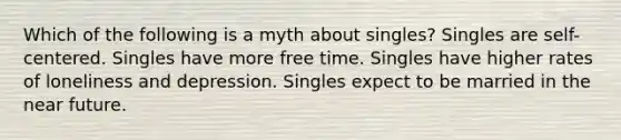 Which of the following is a myth about singles? Singles are self-centered. Singles have more free time. Singles have higher rates of loneliness and depression. Singles expect to be married in the near future.