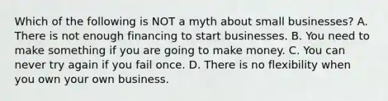 Which of the following is NOT a myth about small businesses? A. There is not enough financing to start businesses. B. You need to make something if you are going to make money. C. You can never try again if you fail once. D. There is no flexibility when you own your own business.