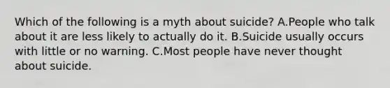 Which of the following is a myth about suicide? A.People who talk about it are less likely to actually do it. B.Suicide usually occurs with little or no warning. C.Most people have never thought about suicide.