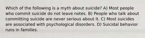 Which of the following is a myth about suicide? A) Most people who commit suicide do not leave notes. B) People who talk about committing suicide are never serious about it. C) Most suicides are associated with psychological disorders. D) Suicidal behavior runs in families.