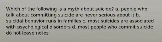 Which of the following is a myth about suicide? a. people who talk about committing suicide are never serious about it b. suicidal behavior runs in families c. most suicides are associated with psychological disorders d. most people who commit suicide do not leave notes