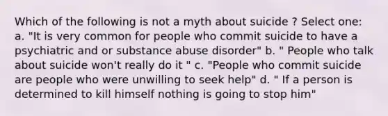 Which of the following is not a myth about suicide ? Select one: a. "It is very common for people who commit suicide to have a psychiatric and or substance abuse disorder" b. " People who talk about suicide won't really do it " c. "People who commit suicide are people who were unwilling to seek help" d. " If a person is determined to kill himself nothing is going to stop him"