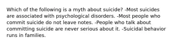 Which of the following is a myth about suicide? -Most suicides are associated with psychological disorders. -Most people who commit suicide do not leave notes. -People who talk about committing suicide are never serious about it. -Suicidal behavior runs in families.