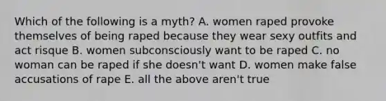 Which of the following is a myth? A. women raped provoke themselves of being raped because they wear sexy outfits and act risque B. women subconsciously want to be raped C. no woman can be raped if she doesn't want D. women make false accusations of rape E. all the above aren't true