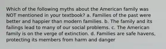 Which of the following myths about the American family was NOT mentioned in your textbook? a. Families of the past were better and happier than modern families. b. The family and its failings lead to many of our social problems. c. The American family is on the verge of extinction. d. Families are safe havens, protecting its members from harm and danger