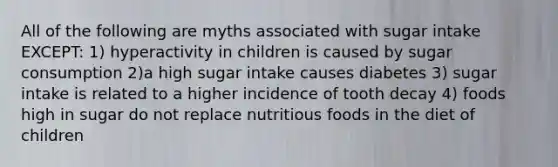 All of the following are myths associated with sugar intake EXCEPT: 1) hyperactivity in children is caused by sugar consumption 2)a high sugar intake causes diabetes 3) sugar intake is related to a higher incidence of tooth decay 4) foods high in sugar do not replace nutritious foods in the diet of children