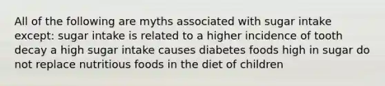 All of the following are myths associated with sugar intake except: sugar intake is related to a higher incidence of tooth decay a high sugar intake causes diabetes foods high in sugar do not replace nutritious foods in the diet of children