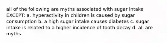 all of the following are myths associated with sugar intake EXCEPT: a. hyperactivity in children is caused by sugar consumption b. a high sugar intake causes diabetes c. sugar intake is related to a higher incidence of tooth decay d. all are myths