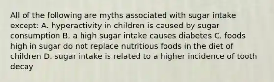 All of the following are myths associated with sugar intake except: A. hyperactivity in children is caused by sugar consumption B. a high sugar intake causes diabetes C. foods high in sugar do not replace nutritious foods in the diet of children D. sugar intake is related to a higher incidence of tooth decay