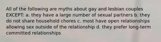 All of the following are myths about gay and lesbian couples EXCEPT: a. they have a large number of sexual partners b. they do not share household chores c. most have open relationships allowing sex outside of the relationship d. they prefer long-term committed relationships