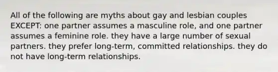 All of the following are myths about gay and lesbian couples EXCEPT: one partner assumes a masculine role, and one partner assumes a feminine role. they have a large number of sexual partners. they prefer long-term, committed relationships. they do not have long-term relationships.