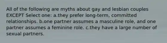 All of the following are myths about gay and lesbian couples EXCEPT Select one: a.they prefer long-term, committed relationships. b.one partner assumes a masculine role, and one partner assumes a feminine role. c.they have a large number of sexual partners.