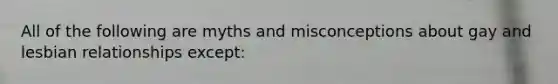 All of the following are myths and misconceptions about gay and lesbian relationships except: