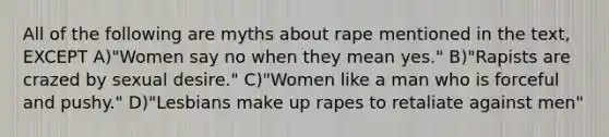 All of the following are myths about rape mentioned in the text, EXCEPT A)"Women say no when they mean yes." B)"Rapists are crazed by sexual desire." C)"Women like a man who is forceful and pushy." D)"Lesbians make up rapes to retaliate against men"