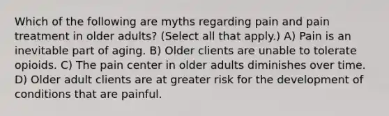 Which of the following are myths regarding pain and pain treatment in older adults? (Select all that apply.) A) Pain is an inevitable part of aging. B) Older clients are unable to tolerate opioids. C) The pain center in older adults diminishes over time. D) Older adult clients are at greater risk for the development of conditions that are painful.