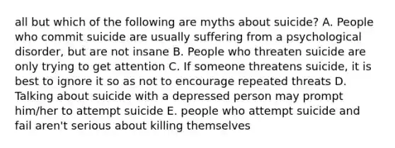 all but which of the following are myths about suicide? A. People who commit suicide are usually suffering from a psychological disorder, but are not insane B. People who threaten suicide are only trying to get attention C. If someone threatens suicide, it is best to ignore it so as not to encourage repeated threats D. Talking about suicide with a depressed person may prompt him/her to attempt suicide E. people who attempt suicide and fail aren't serious about killing themselves