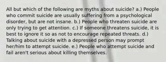 All but which of the following are myths about suicide? a.) People who commit suicide are usually suffering from a psychological disorder, but are not insane. b.) People who threaten suicide are only trying to get attention. c.) If someone threatens suicide, it is best to ignore it so as not to encourage repeated threats. d.) Talking about suicide with a depressed person may prompt her/him to attempt suicide. e.) People who attempt suicide and fail aren't serious about killing themselves.