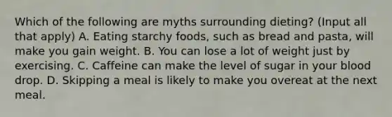 Which of the following are myths surrounding dieting? (Input all that apply) A. Eating starchy foods, such as bread and pasta, will make you gain weight. B. You can lose a lot of weight just by exercising. C. Caffeine can make the level of sugar in your blood drop. D. Skipping a meal is likely to make you overeat at the next meal.