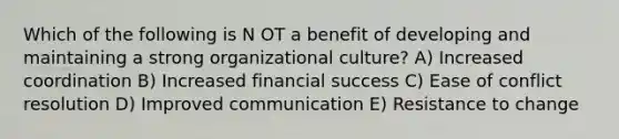 Which of the following is N OT a benefit of developing and maintaining a strong organizational culture? A) Increased coordination B) Increased financial success C) Ease of conflict resolution D) Improved communication E) Resistance to change