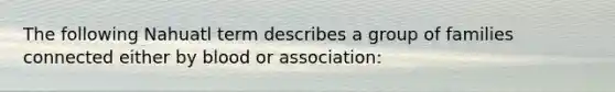 The following Nahuatl term describes a group of families connected either by blood or association: