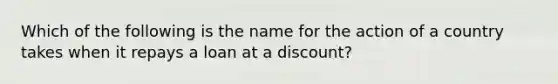 Which of the following is the name for the action of a country takes when it repays a loan at a discount?