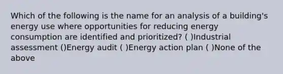 Which of the following is the name for an analysis of a building's energy use where opportunities for reducing energy consumption are identified and prioritized? ( )Industrial assessment ()Energy audit ( )Energy action plan ( )None of the above