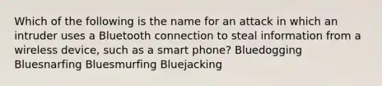 Which of the following is the name for an attack in which an intruder uses a Bluetooth connection to steal information from a wireless device, such as a smart phone? Bluedogging Bluesnarfing Bluesmurfing Bluejacking