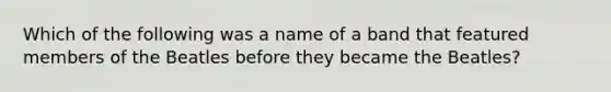 Which of the following was a name of a band that featured members of the Beatles before they became the Beatles?