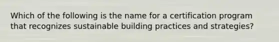 Which of the following is the name for a certification program that recognizes sustainable building practices and strategies?