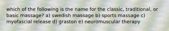 which of the following is the name for the classic, traditional, or basic massage? a) swedish massage b) sports massage c) myofascial release d) graston e) neuromuscular therapy