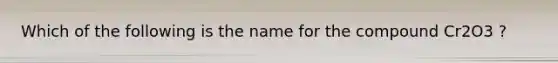 Which of the following is the name for the compound Cr2O3 ?