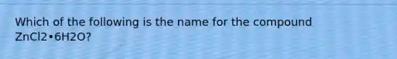 Which of the following is the name for the compound ZnCl2•6H2O?